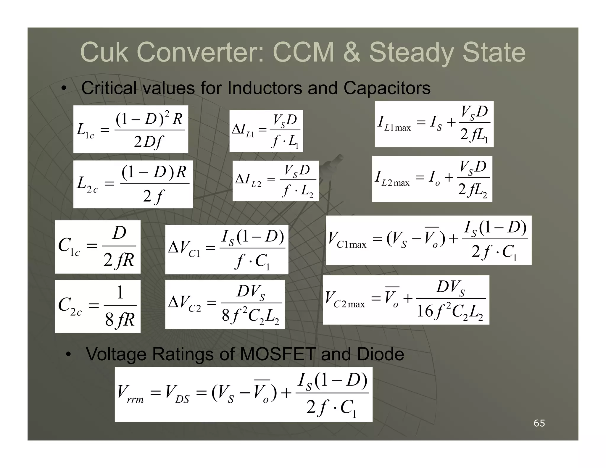 Cuk Converter: CCM  Steady State
Cuk Converter: CCM  Steady State
1
1
S
L
V D
I
f L
∆ =
⋅
2
1
(1 )
2
c
D R
L
Df
−
=
2
(1 )
2
c
D R
L
f
−
= 2
2
S
L
V D
I
f L
∆ =
⋅
D
C = (1 )
I D
−
• Critical values for Inductors and Capacitors
(1 )
( ) S
I D
V V V
−
= − +
1max
1
2
S
L S
V D
I I
fL
= +
2max
2
2
S
L o
V D
I I
fL
= +
65
65
1
2
c
D
C
fR
= 1
1
(1 )
S
C
I D
V
f C
−
∆ =
⋅
2
1
8
c
C
fR
= 2 2
2 2
8
S
C
DV
V
f C L
∆ =
1max
1
(1 )
( )
2
S
C S o
I D
V V V
f C
−
= − +
⋅
2max 2
2 2
16
S
C o
DV
V V
f C L
= +
• Voltage Ratings of MOSFET and Diode
1
(1 )
( )
2
S
rrm DS S o
I D
V V V V
f C
−
= = − +
⋅
 