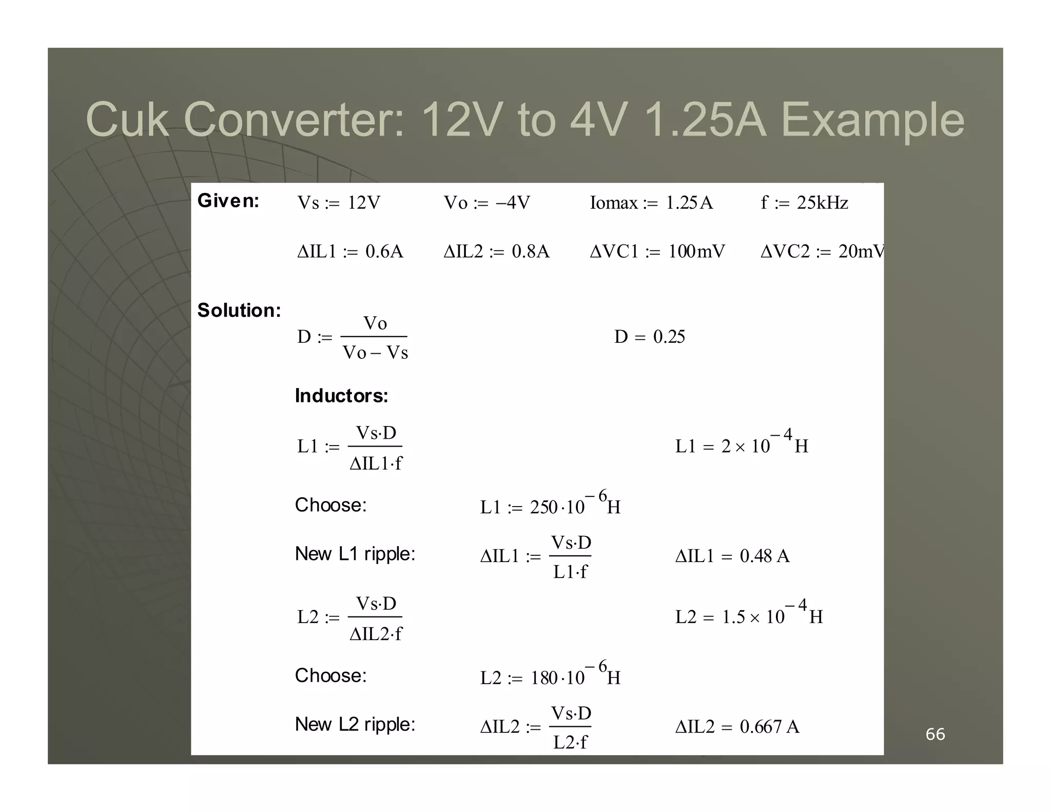 Cuk Converter: 12V to 4V 1.25A Example
Cuk Converter: 12V to 4V 1.25A Example
Inductors:
D 0.25
=
D
Vo
Vo Vs
−
:=
Solution:
∆VC2 20mV
:=
∆VC1 100mV
:=
∆IL2 0.8A
:=
∆IL1 0.6A
:=
f 25kHz
:=
Iomax 1.25A
:=
Vo 4
− V
:=
Vs 12V
:=
Given:
CUK EXAMPLE
66
66
∆IL2 0.667 A
=
∆IL2
Vs D
⋅
L2 f
⋅
:=
New L2 ripple:
L2 180 10
6
−
H
⋅
:=
Choose:
L2 1.5 10
4
−
× H
=
L2
Vs D
⋅
∆IL2 f
⋅
:=
∆IL1 0.48 A
=
∆IL1
Vs D
⋅
L1 f
⋅
:=
New L1 ripple:
L1 250 10
6
−
H
⋅
:=
Choose:
L1 2 10
4
−
× H
=
L1
Vs D
⋅
∆IL1 f
⋅
:=
Inductors:
 