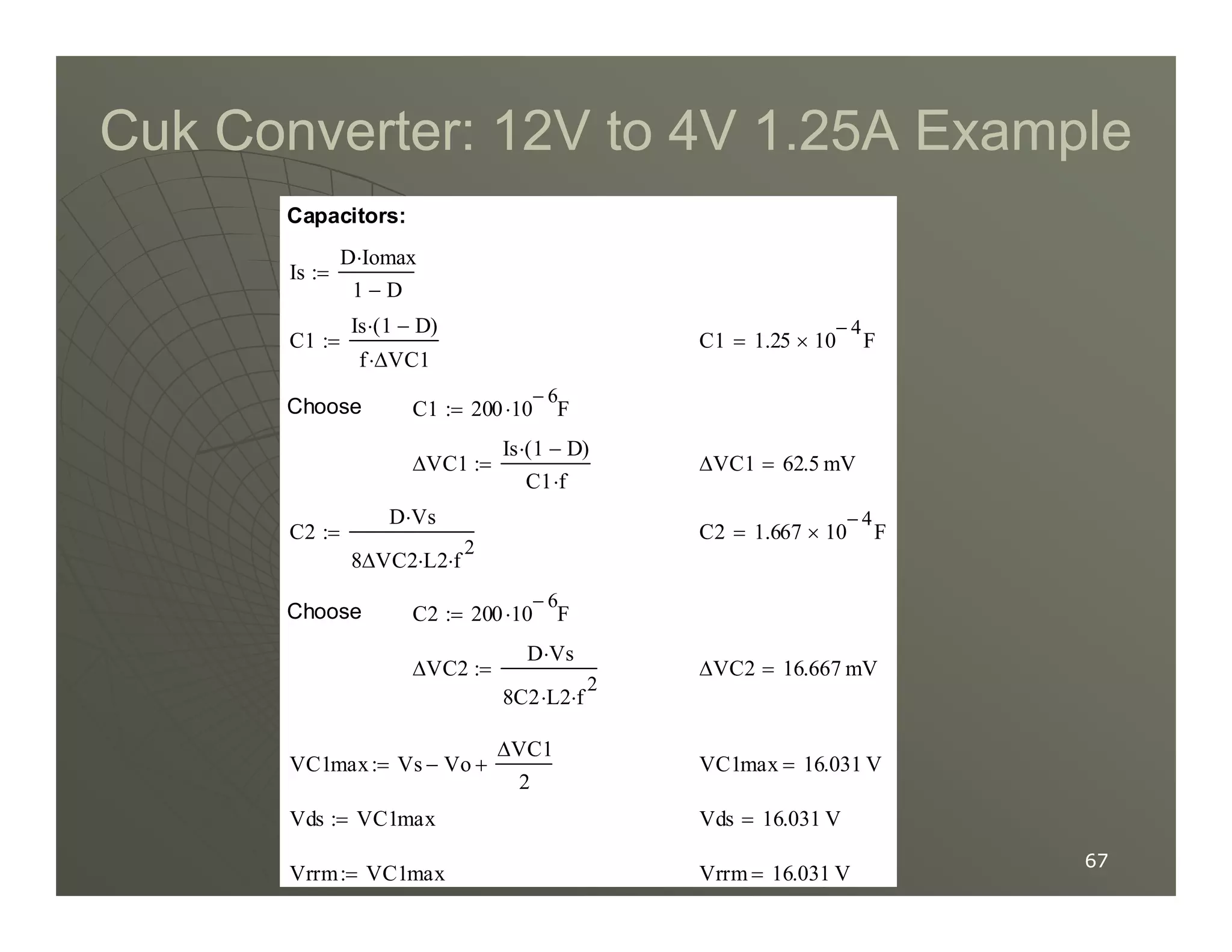 Cuk Converter:
Cuk Converter: 12
12V to
V to 4
4V
V 1
1.
.25
25A Example
A Example
∆VC1 62.5 mV
=
∆VC1
Is 1 D
−
( )
⋅
C1 f
⋅
:=
C1 200 10
6
−
F
⋅
:=
Choose
C1 1.25 10
4
−
× F
=
C1
Is 1 D
−
( )
⋅
f ∆VC1
⋅
:=
Is
D Iomax
⋅
1 D
−
:=
Capacitors:
67
67
Vrrm 16.031 V
=
Vrrm VC1max
:=
Vds 16.031 V
=
Vds VC1max
:=
VC1max 16.031 V
=
VC1max Vs Vo
−
∆VC1
2
+
:=
∆VC2 16.667 mV
=
∆VC2
D Vs
⋅
8C2 L2
⋅ f
2
⋅
:=
C2 200 10
6
−
F
⋅
:=
Choose
C2 1.667 10
4
−
× F
=
C2
D Vs
⋅
8∆VC2 L2
⋅ f
2
⋅
:=
C1 f
⋅
 