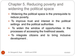 Chapter 5. Reducing poverty and
widening the political space
 Widening the political space is the prerequisite to
reduce poverty.
 To improve trust and interest in the political
settings and the political authorities
 To widen the window of opportunities in the
processes of accessing the livelihood assets.
 To integrate citizens and to bring inclusive
development .
8/3/2023
1 Dr. Mulugeta B, Daye GODS and CPDR
 