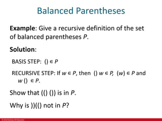 © 2019 McGraw-Hill Education
Balanced Parentheses
Example: Give a recursive definition of the set
of balanced parentheses P.
Solution:
BASIS STEP: () ∊ P
RECURSIVE STEP: If w ∊ P, then () w ∊ P, (w) ∊ P and
w () ∊ P.
Show that (() ()) is in P.
Why is ))(() not in P?
 