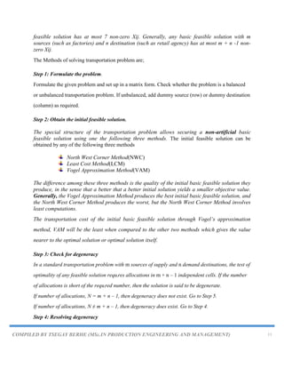 COMPILED BY TSEGAY BERHE (MSc.IN PRODUCTION ENGINEERING AND MANAGEMENT) 11
feasible solution has at most 7 non-zero Xij. Generally, any basic feasible solution with m
sources (such as factories) and n destination (such as retail agency) has at most m + n -1 non-
zero Xij.
The Methods of solving transportation problem are;
Step 1: Formulate the problem.
Formulate the given problem and set up in a matrix form. Check whether the problem is a balanced
or unbalanced transportation problem. If unbalanced, add dummy source (row) or dummy destination
(column) as required.
Step 2: Obtain the initial feasible solution.
The special structure of the transportation problem allows securing a non-artificial basic
feasible solution using one the following three methods. The initial feasible solution can be
obtained by any of the following three methods
North West Corner Method(NWC)
Least Cost Method(LCM)
Vogel Approximation Method(VAM)
The difference among these three methods is the quality of the initial basic feasible solution they
produce, in the sense that a better that a better initial solution yields a smaller objective value.
Generally, the Vogel Approximation Method produces the best initial basic feasible solution, and
the North West Corner Method produces the worst, but the North West Corner Method involves
least computations.
The transportation cost of the initial basic feasible solution through Vogel‟s approximation
method, VAM will be the least when compared to the other two methods which gives the value
nearer to the optimal solution or optimal solution itself.
Step 3: Check for degeneracy
In a standard transportation problem with m sources of supply and n demand destinations, the test of
optimality of any feasible solution requires allocations in m + n – 1 independent cells. If the number
of allocations is short of the required number, then the solution is said to be degenerate.
If number of allocations, N = m + n – 1, then degeneracy does not exist. Go to Step 5.
If number of allocations, N ≠ m + n – 1, then degeneracy does exist. Go to Step 4.
Step 4: Resolving degeneracy
 