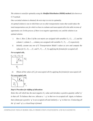 COMPILED BY TSEGAY BERHE (MSc.IN PRODUCTION ENGINEERING AND MANAGEMENT) 13
The solution is tested for optimality using the Modified Distribution (MODI) method (also known as
U-V method).
Once an initial solution is obtained, the next step is to test its optimality.
An optimal solution is one in which there are no other transportation routes that would reduce the
total transportation cost, for which we have to evaluate each unoccupied cell in the table in terms of
opportunity cost. In this process, if there is no negative opportunity cost, and the solution is an
optimal solution.
i. Row 1, Row 2, Row I of the cost matrix are assigned with variables U1, U2, …,Ui and the
column 1, column 2,…, column j are assigned with variables V1, V2, …,Vj respectively.
ii. Initially, assume any one of U Transportation Model i values as zero and compute the
values for U1, U2, …,Ui and V1, V2, …,Vj by applying the formula for occupied cell.
For occupied cells,
Cij + Ui + Vj = 0
iii. Obtain all the values of Cij for unoccupied cells by applying the formula for unoccupied cell.
For unoccupied cells,
Step 6: Procedure for shifting of allocations
Select the cell which has the most negative Cij value and introduce a positive quantity called „q‟
in that cell. To balance that row, allocate a „– q‟ to that row in occupied cell. Again, to balance
that column put a positive „q‟ in an occupied cell and similarly a „-q‟ to that row. Connecting all
the „q‟s and „-q‟s, a closed loop is formed.
 