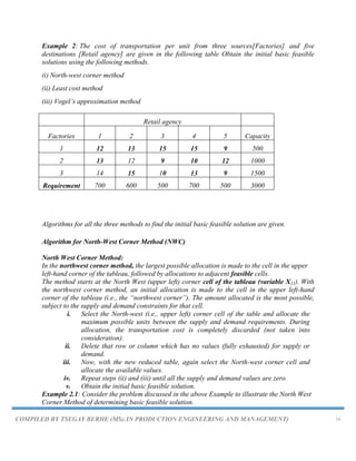 COMPILED BY TSEGAY BERHE (MSc.IN PRODUCTION ENGINEERING AND MANAGEMENT) 16
Example 2: The cost of transportation per unit from three sources[Factories] and five
destinations [Retail agency] are given in the following table Obtain the initial basic feasible
solutions using the following methods.
(i) North-west corner method
(ii) Least cost method
(iii) Vogel‟s approximation method
Retail agency
Factories 1 2 3 4 5 Capacity
1 12 13 15 15 9 500
2 13 12 9 10 12 1000
3 14 15 10 13 9 1500
Requirement 700 600 500 700 500 3000
Algorithms for all the three methods to find the initial basic feasible solution are given.
Algorithm for North-West Corner Method (NWC)
North West Corner Method:
In the northwest corner method, the largest possible allocation is made to the cell in the upper
left-hand corner of the tableau, followed by allocations to adjacent feasible cells.
The method starts at the North West (upper left) corner cell of the tableau (variable X11). With
the northwest corner method, an initial allocation is made to the cell in the upper left-hand
corner of the tableau (i.e., the “northwest corner”). The amount allocated is the most possible,
subject to the supply and demand constraints for that cell.
i. Select the North-west (i.e., upper left) corner cell of the table and allocate the
maximum possible units between the supply and demand requirements. During
allocation, the transportation cost is completely discarded (not taken into
consideration).
ii. Delete that row or column which has no values (fully exhausted) for supply or
demand.
iii. Now, with the new reduced table, again select the North-west corner cell and
allocate the available values.
iv. Repeat steps (ii) and (iii) until all the supply and demand values are zero.
v. Obtain the initial basic feasible solution.
Example 2.1: Consider the problem discussed in the above Example to illustrate the North West
Corner Method of determining basic feasible solution.
 
