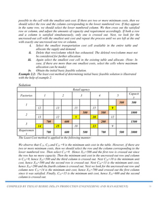 COMPILED BY TSEGAY BERHE (MSc.IN PRODUCTION ENGINEERING AND MANAGEMENT) 18
possible to the cell with the smallest unit cost. If there are two or more minimum costs, then we
should select the row and the column corresponding to the lower numbered row. If they appear
in the same row, we should select the lower numbered column. We then cross out the satisfied
row or column, and adjust the amounts of capacity and requirement accordingly. If both a row
and a column is satisfied simultaneously, only one is crossed out. Next, we look for the
uncrossed-out cell with the smallest unit cost and repeat the process until we are left at the end
with exactly one uncrossed-out row or column.
i. Select the smallest transportation cost cell available in the entire table and
allocate the supply and demand.
ii. Delete that row/column which has exhausted. The deleted row/column must not
be considered for further allocation.
iii. Again select the smallest cost cell in the existing table and allocate. (Note: In
case, if there are more than one smallest costs, select the cells where maximum
allocation can be made)
iv. Obtain the initial basic feasible solution.
Example 2.2: The least cost method of determining initial basic feasible solution is illustrated
with the help of example 2.
Solution
Retail agency
Factories 1 2 3 4 5
Capacit
y
1
500 500
12 13 15 15 9
2
500 500 1000
13 12 9 10 12
3
700 600 200 1500
14 15 10 13 9
Requiremen
t
700 600 500 700 500 3000
The Least Cost method is applied in the following manner:
We observe that C15, C23 and C35 =9 is the minimum unit cost in the table. However, if there are
two or more minimum costs, then we should select the row and the column corresponding to the
lower numbered row. Then select C15=9. Hence X15=500 and the first row is crossed out since
the row has no more capacity. Then the minimum unit cost in the uncrossed-out row and column
is C23=9, hence X23=500 and the third column is crossed out. Next C24=10 is the minimum unit
cost, hence X24=500 and the second row is crossed out. Next C34=13 is the minimum unit cost,
hence X34=200 and the fourth column is crossed out. Next we look for the uncrossed-out row and
column now C31=14 is the minimum unit cost, hence X31=700 and crossed out the first column
since it was satisfied. Finally, C32=15 is the minimum unit cost, hence X32=600 and the second
column is crossed out.
 