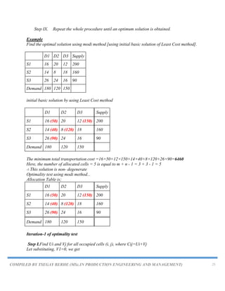 COMPILED BY TSEGAY BERHE (MSc.IN PRODUCTION ENGINEERING AND MANAGEMENT) 25
Step IX. Repeat the whole procedure until an optimum solution is obtained.
Example
Find the optimal solution using modi method [using initial basic solution of Least Cost method].
D1 D2 D3 Supply
S1 16 20 12 200
S2 14 8 18 160
S3 26 24 16 90
Demand 180 120 150
initial basic solution by using Least Cost method
D1 D2 D3 Supply
S1 16 (50) 20 12 (150) 200
S2 14 (40) 8 (120) 18 160
S3 26 (90) 24 16 90
Demand 180 120 150
The minimum total transportation cost =16×50+12×150+14×40+8×120+26×90=6460
Here, the number of allocated cells = 5 is equal to m + n - 1 = 3 + 3 - 1 = 5
∴ This solution is non- degenerate
Optimality test using modi method...
Allocation Table is;
D1 D2 D3 Supply
S1 16 (50) 20 12 (150) 200
S2 14 (40) 8 (120) 18 160
S3 26 (90) 24 16 90
Demand 180 120 150
Iteration-1 of optimality test
Step I.Find Ui and Vj for all occupied cells (i, j), where Cij=Ui+Vj
Let substituting, V1=0, we get
 