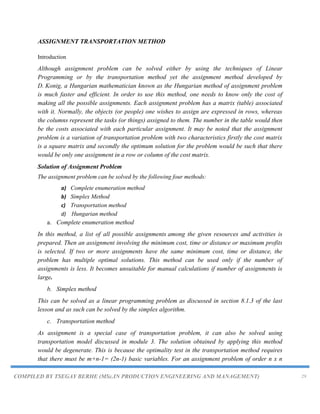 COMPILED BY TSEGAY BERHE (MSc.IN PRODUCTION ENGINEERING AND MANAGEMENT) 29
ASSIGNMENT TRANSPORTATION METHOD
Introduction
Although assignment problem can be solved either by using the techniques of Linear
Programming or by the transportation method yet the assignment method developed by
D. Konig, a Hungarian mathematician known as the Hungarian method of assignment problem
is much faster and efficient. In order to use this method, one needs to know only the cost of
making all the possible assignments. Each assignment problem has a matrix (table) associated
with it. Normally, the objects (or people) one wishes to assign are expressed in rows, whereas
the columns represent the tasks (or things) assigned to them. The number in the table would then
be the costs associated with each particular assignment. It may be noted that the assignment
problem is a variation of transportation problem with two characteristics firstly the cost matrix
is a square matrix and secondly the optimum solution for the problem would be such that there
would be only one assignment in a row or column of the cost matrix.
Solution of Assignment Problem
The assignment problem can be solved by the following four methods:
a) Complete enumeration method
b) Simplex Method
c) Transportation method
d) Hungarian method
a. Complete enumeration method
In this method, a list of all possible assignments among the given resources and activities is
prepared. Then an assignment involving the minimum cost, time or distance or maximum profits
is selected. If two or more assignments have the same minimum cost, time or distance, the
problem has multiple optimal solutions. This method can be used only if the number of
assignments is less. It becomes unsuitable for manual calculations if number of assignments is
large.
b. Simplex method
This can be solved as a linear programming problem as discussed in section 8.1.3 of the last
lesson and as such can be solved by the simplex algorithm.
c. Transportation method
As assignment is a special case of transportation problem, it can also be solved using
transportation model discussed in module 3. The solution obtained by applying this method
would be degenerate. This is because the optimality test in the transportation method requires
that there must be m+n-1= (2n-1) basic variables. For an assignment problem of order n x n
 