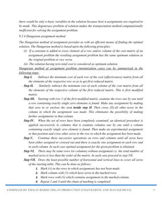 COMPILED BY TSEGAY BERHE (MSc.IN PRODUCTION ENGINEERING AND MANAGEMENT) 30
there would be only n basic variables in the solution because here n assignments are required to
be made. This degeneracy problem of solution makes the transportation method computationally
inefficient for solving the assignment problem.
9.2.4 Hungarian assignment method
The Hungarian method of assignment provides us with an efficient means of finding the optimal
solution. The Hungarian method is based upon the following principles:
(i) If a constant is added to every element of a row and/or column of the cost matrix of an
assignment problem the resulting assignment problem has the same optimum solution as
the original problem or vice versa.
(ii) The solution having zero total cost is considered as optimum solution.
Hungarian method of assignment problem (minimization case) can be summarized in the
following steps:
Step I. Subtract the minimum cost of each row of the cost (effectiveness) matrix from all
the elements of the respective row so as to get first reduced matrix.
Step II. Similarly subtract the minimum cost of each column of the cost matrix from all
the elements of the respective column of the first reduced matrix. This is first modified
matrix.
Step III. Starting with row 1 of the first modified matrix, examine the rows one by one until
a row containing exactly single zero elements is found. Make any assignment by making
that zero in or enclose the zero inside step II. Then cross (X) all other zeros in the
column in which the assignment was made. This eliminates the possibility of making
further assignments in that column.
Step IV. When the set of rows have been completely examined, an identical procedure is
applied successively to columns that is examine columns one by one until a column
containing exactly single zero element is found. Then make an experimental assignment
in that position and cross other zeros in the row in which the assignment has been made.
Step V. Continue these successive operations on rows and columns until all zeros have
been either assigned or crossed out and there is exactly one assignment in each row and
in each column. In such case optimal assignment for the given problem is obtained.
Step VI. There may be some rows (or columns) without assignment i.e. the total number of
marked zeros is less than the order of the matrix. In such case proceed to step VII.
Step VII. Draw the least possible number of horizontal and vertical lines to cover all zeros
of the starting table. This can be done as follows:
1. Mark (√) in the rows in which assignments has not been made.
2. Mark column with (√) which have zeros in the marked rows.
3. Mark rows with (√) which contains assignment in the marked column.
4. Repeat 2 and 3 until the chain of marking is completed.
 