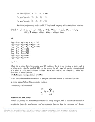 COMPILED BY TSEGAY BERHE (MSc.IN PRODUCTION ENGINEERING AND MANAGEMENT) 7
For retail agencies,3 X13 + X23 + X33 = 500
For retail agencies 4 X14 + X24 + X34 = 700
For retail agencies 5 X15 + X25 + X35 = 500
The linear programming model for MOHA soft drink company will be write in the next line.
s.t
Thus, the problem has 8 constraints and 15 variables. So, it is not possible to solve such a
problem using simplex method. This is the reason for the need of special computational
procedure to solve transportation problem. There are varieties of procedures, which are
described in the next section.
Unbalanced transportation problem
When the total supply of all the sources is not equal to the total demand of all destinations, the
problem is an unbalanced transportation problem.
Total supply ≠ Total demand
∑ ∑
Demand Less than Supply
In real-life, supply and demand requirements will rarely be equal. This is because of variation in
production from the supplier end, and variations in forecast from the customer end. Supply
 