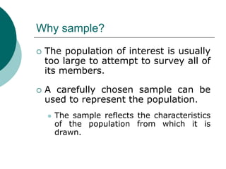 Why sample?
 The population of interest is usually
too large to attempt to survey all of
its members.
 A carefully chosen sample can be
used to represent the population.
 The sample reflects the characteristics
of the population from which it is
drawn.
 
