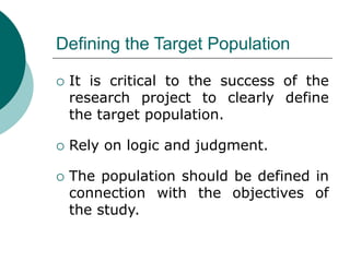 Defining the Target Population
 It is critical to the success of the
research project to clearly define
the target population.
 Rely on logic and judgment.
 The population should be defined in
connection with the objectives of
the study.
 