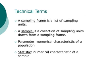 Technical Terms
 A sampling frame is a list of sampling
units.
 A sample is a collection of sampling units
drawn from a sampling frame.
 Parameter: numerical characteristic of a
population
 Statistic: numerical characteristic of a
sample
 