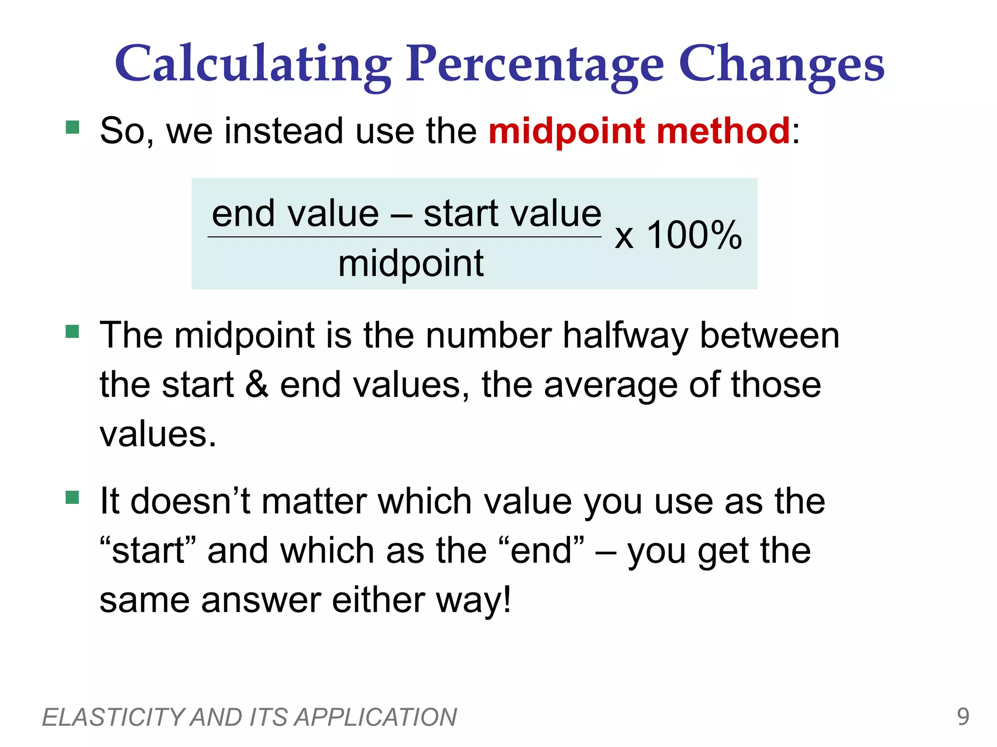 ELASTICITY AND ITS APPLICATION 9
Calculating Percentage Changes
 So, we instead use the midpoint method:
end value – start value
midpoint
x 100%
 The midpoint is the number halfway between
the start & end values, the average of those
values.
 It doesn’t matter which value you use as the
“start” and which as the “end” – you get the
same answer either way!
 