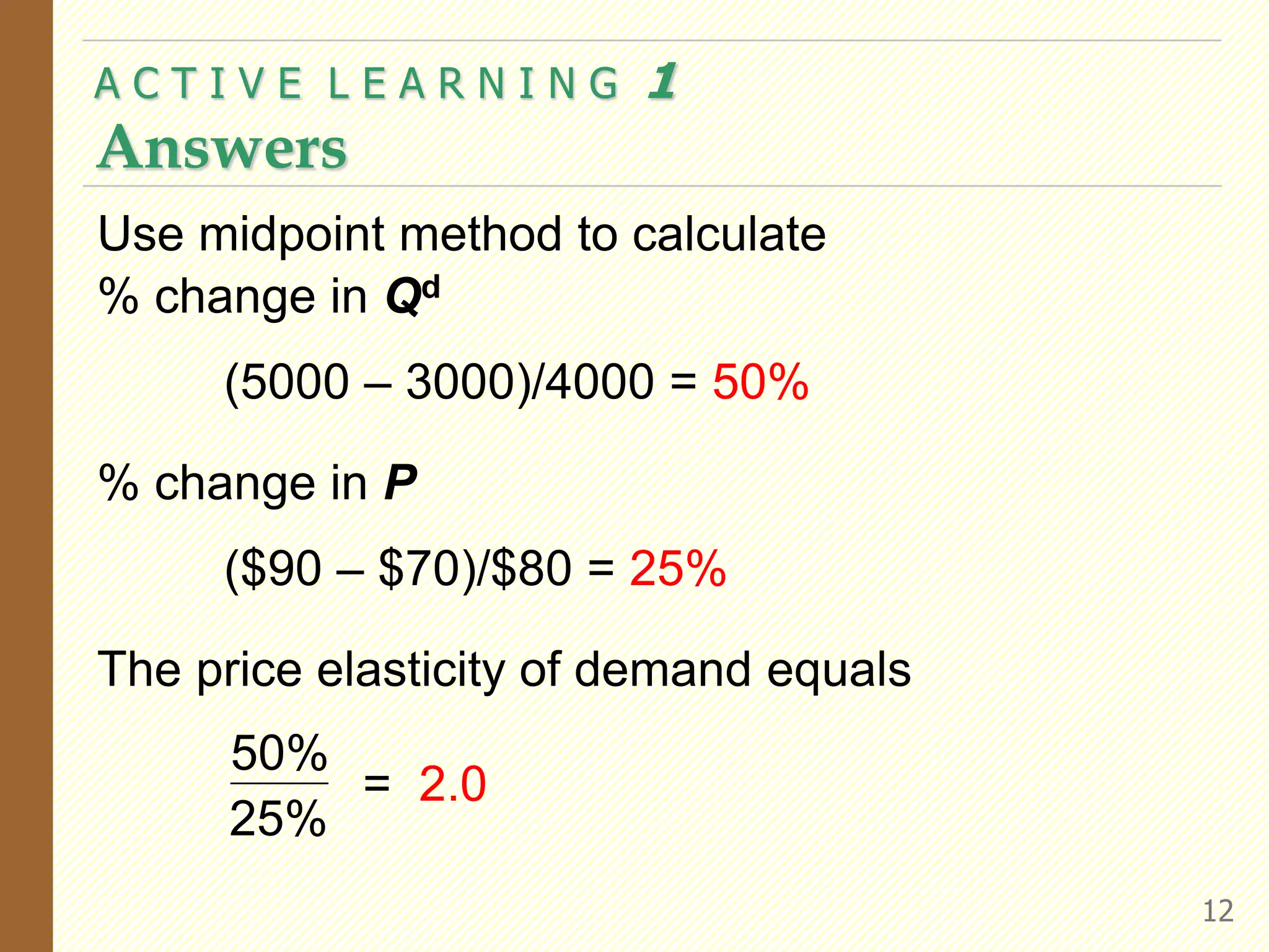 A C T I V E L E A R N I N G 1
Answers
12
Use midpoint method to calculate
% change in Qd
(5000 – 3000)/4000 = 50%
% change in P
($90 – $70)/$80 = 25%
The price elasticity of demand equals
50%
25%
= 2.0
 