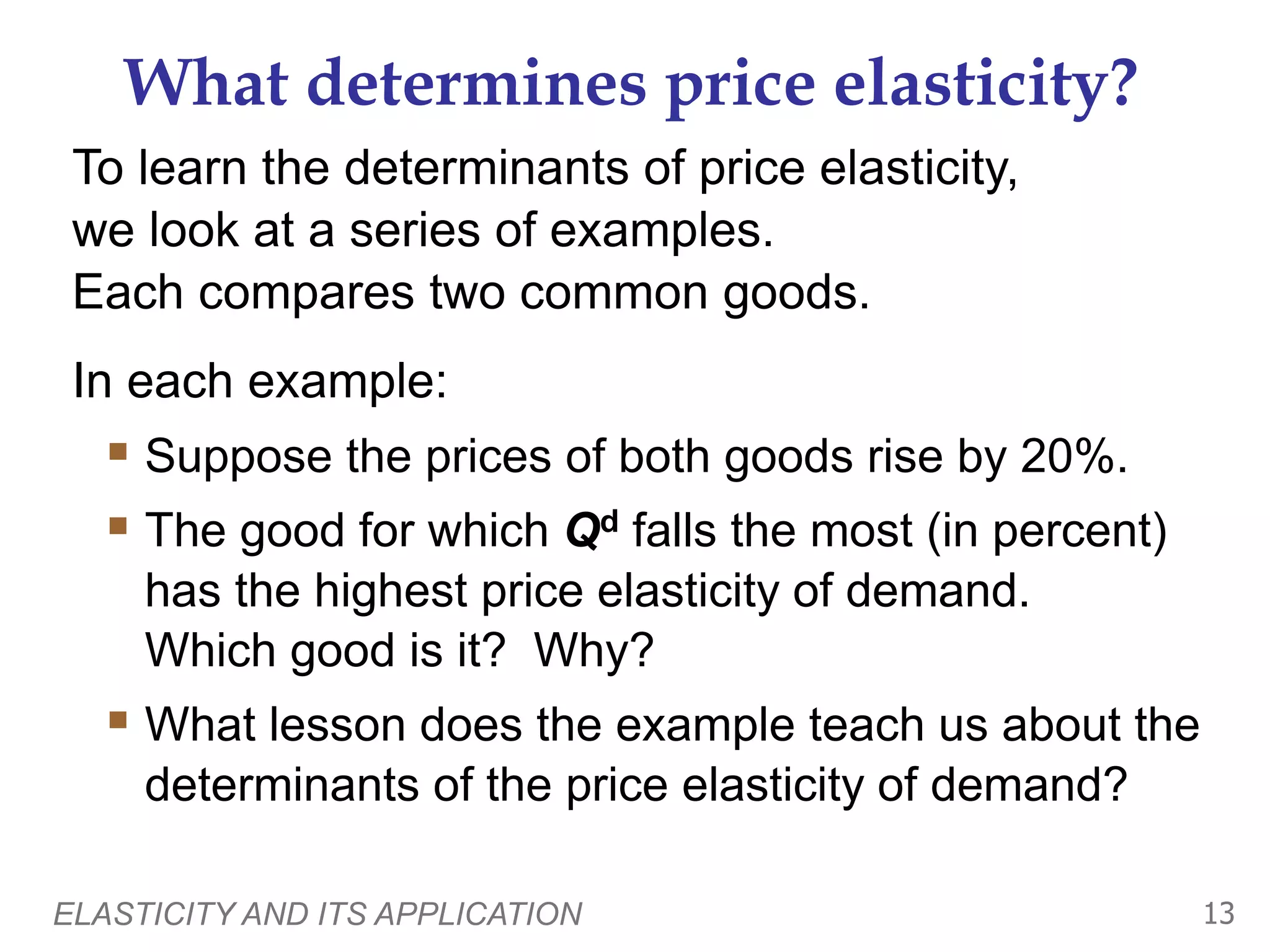 ELASTICITY AND ITS APPLICATION 13
What determines price elasticity?
To learn the determinants of price elasticity,
we look at a series of examples.
Each compares two common goods.
In each example:
 Suppose the prices of both goods rise by 20%.
 The good for which Qd falls the most (in percent)
has the highest price elasticity of demand.
Which good is it? Why?
 What lesson does the example teach us about the
determinants of the price elasticity of demand?
 