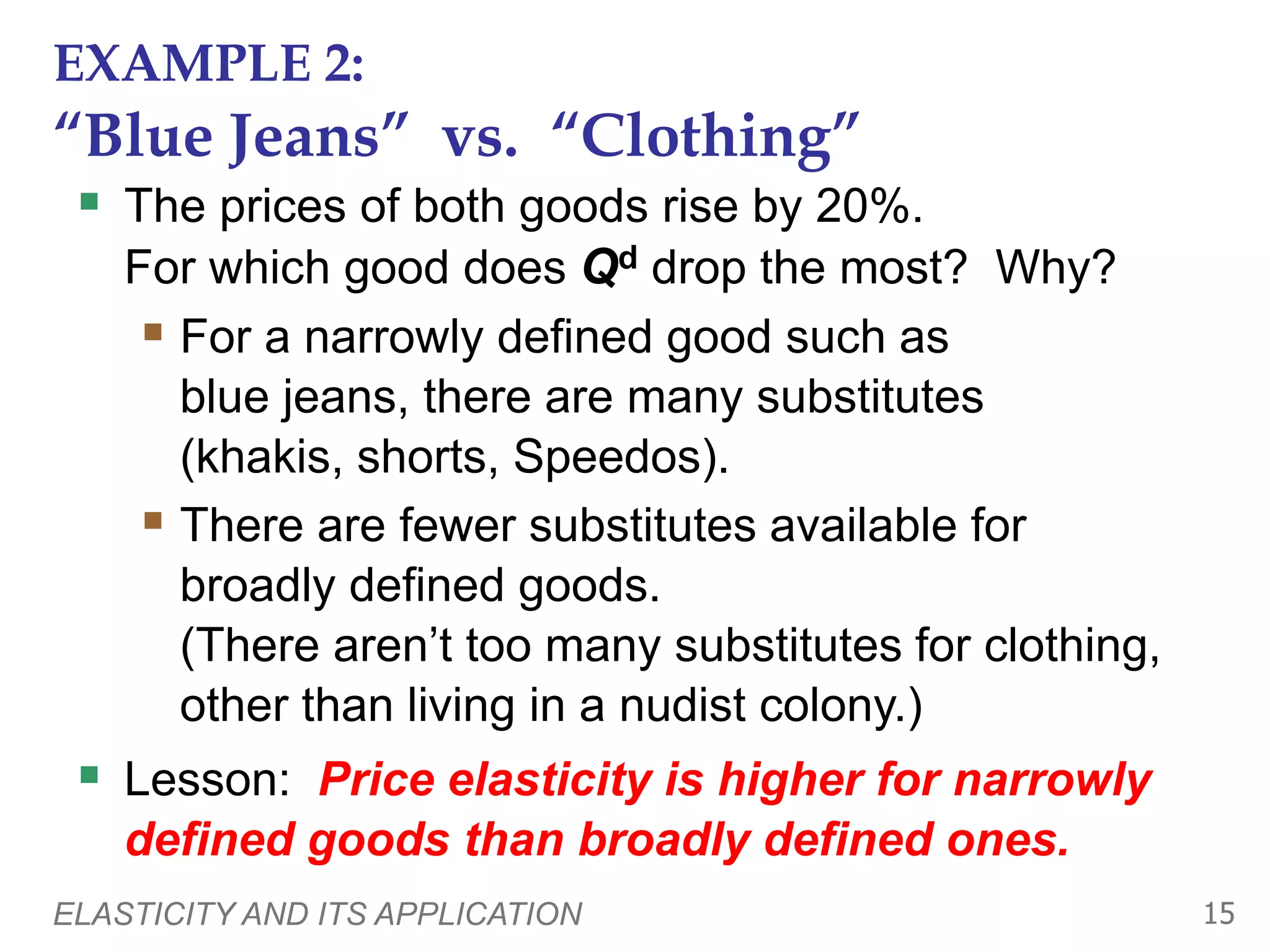 ELASTICITY AND ITS APPLICATION 15
EXAMPLE 2:
“Blue Jeans” vs. “Clothing”
 The prices of both goods rise by 20%.
For which good does Qd drop the most? Why?
 For a narrowly defined good such as
blue jeans, there are many substitutes
(khakis, shorts, Speedos).
 There are fewer substitutes available for
broadly defined goods.
(There aren’t too many substitutes for clothing,
other than living in a nudist colony.)
 Lesson: Price elasticity is higher for narrowly
defined goods than broadly defined ones.
 