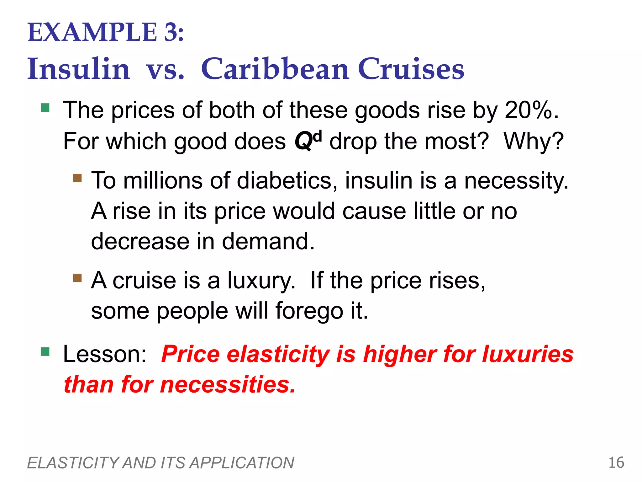 ELASTICITY AND ITS APPLICATION 16
EXAMPLE 3:
Insulin vs. Caribbean Cruises
 The prices of both of these goods rise by 20%.
For which good does Qd drop the most? Why?
 To millions of diabetics, insulin is a necessity.
A rise in its price would cause little or no
decrease in demand.
 A cruise is a luxury. If the price rises,
some people will forego it.
 Lesson: Price elasticity is higher for luxuries
than for necessities.
 