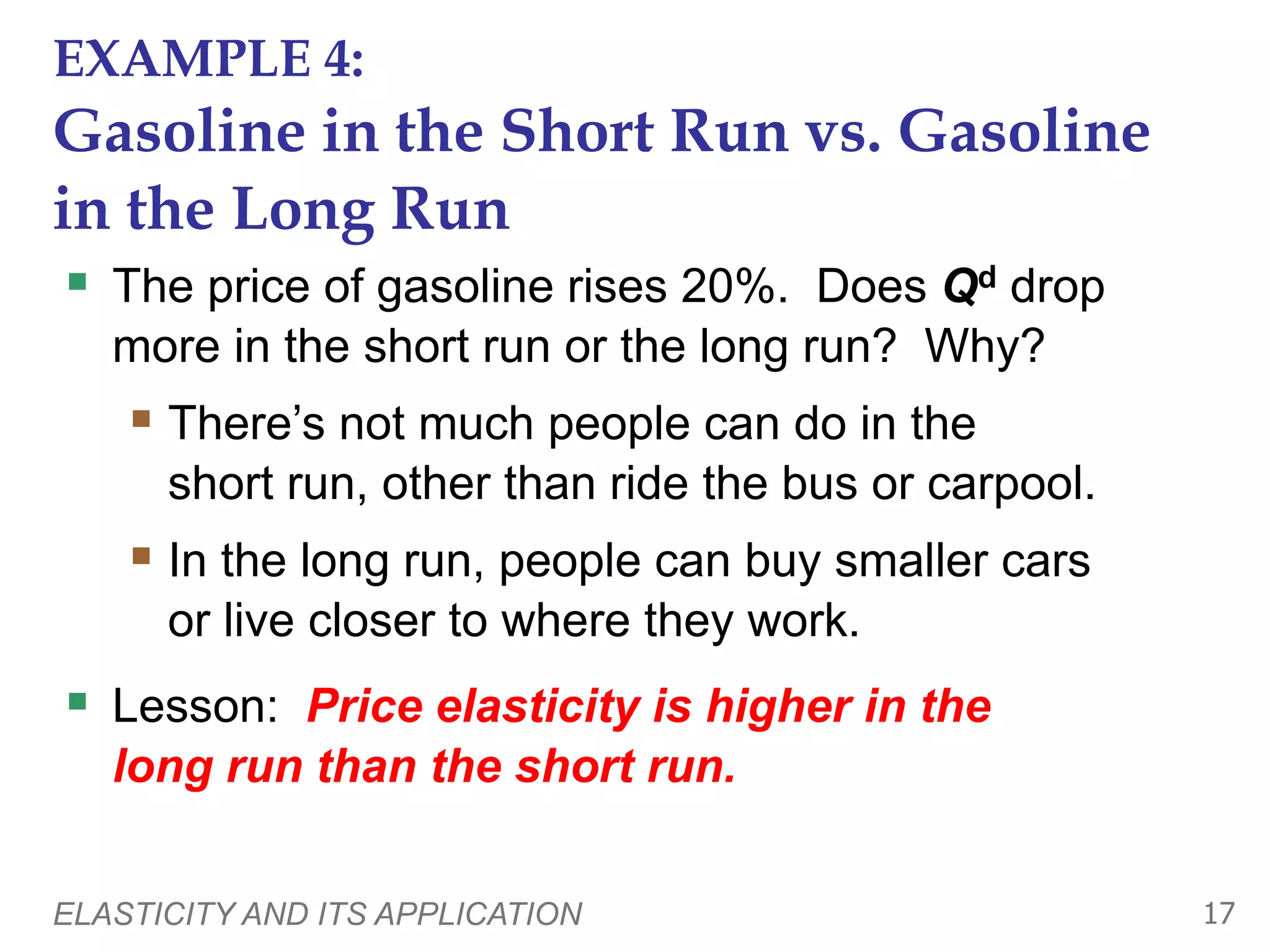 ELASTICITY AND ITS APPLICATION 17
EXAMPLE 4:
Gasoline in the Short Run vs. Gasoline
in the Long Run
 The price of gasoline rises 20%. Does Qd drop
more in the short run or the long run? Why?
 There’s not much people can do in the
short run, other than ride the bus or carpool.
 In the long run, people can buy smaller cars
or live closer to where they work.
 Lesson: Price elasticity is higher in the
long run than the short run.
 