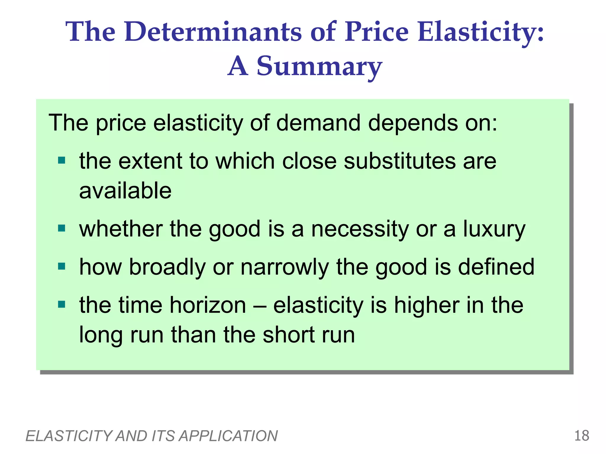 ELASTICITY AND ITS APPLICATION 18
The Determinants of Price Elasticity:
A Summary
The price elasticity of demand depends on:
 the extent to which close substitutes are
available
 whether the good is a necessity or a luxury
 how broadly or narrowly the good is defined
 the time horizon – elasticity is higher in the
long run than the short run
 