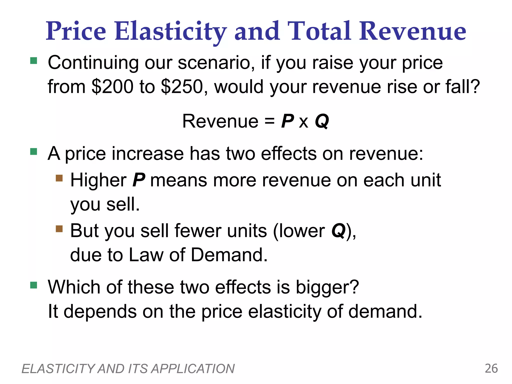 ELASTICITY AND ITS APPLICATION 26
Price Elasticity and Total Revenue
 Continuing our scenario, if you raise your price
from $200 to $250, would your revenue rise or fall?
Revenue = P x Q
 A price increase has two effects on revenue:
 Higher P means more revenue on each unit
you sell.
 But you sell fewer units (lower Q),
due to Law of Demand.
 Which of these two effects is bigger?
It depends on the price elasticity of demand.
 