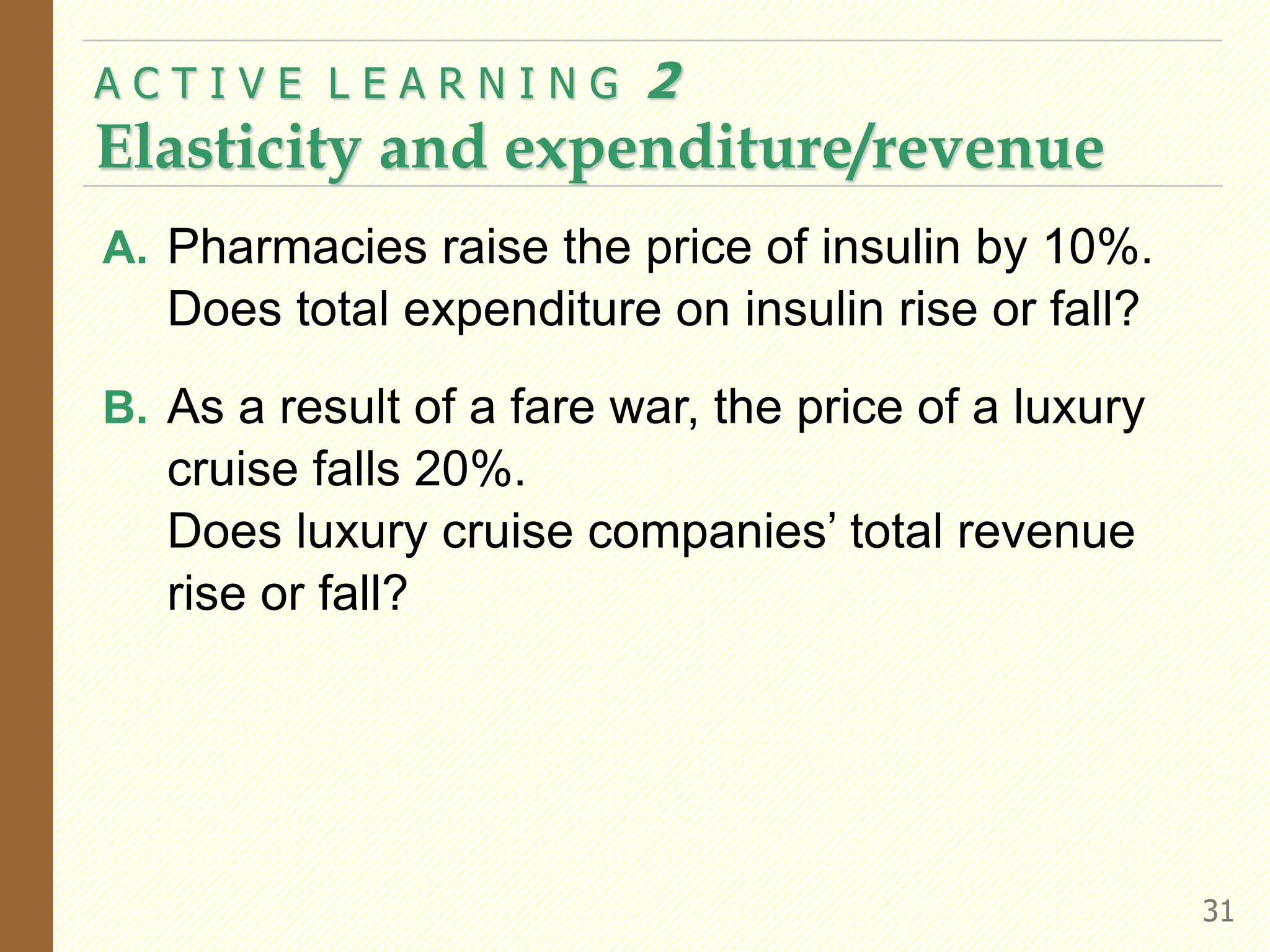A. Pharmacies raise the price of insulin by 10%.
Does total expenditure on insulin rise or fall?
B. As a result of a fare war, the price of a luxury
cruise falls 20%.
Does luxury cruise companies’ total revenue
rise or fall?
A C T I V E L E A R N I N G 2
Elasticity and expenditure/revenue
31
 