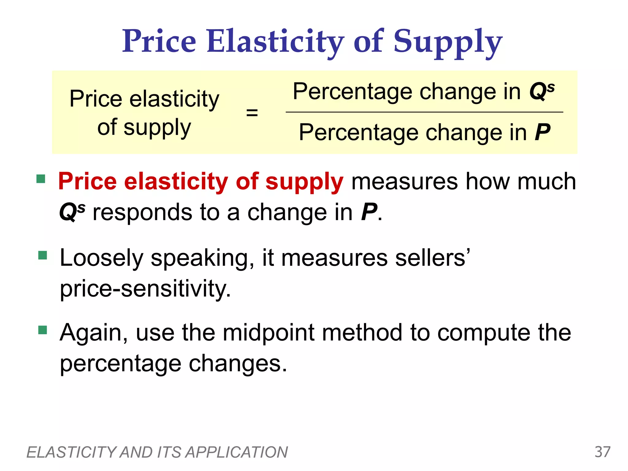 ELASTICITY AND ITS APPLICATION 37
Price Elasticity of Supply
 Price elasticity of supply measures how much
Qs responds to a change in P.
Price elasticity
of supply
=
Percentage change in Qs
Percentage change in P
 Loosely speaking, it measures sellers’
price-sensitivity.
 Again, use the midpoint method to compute the
percentage changes.
 