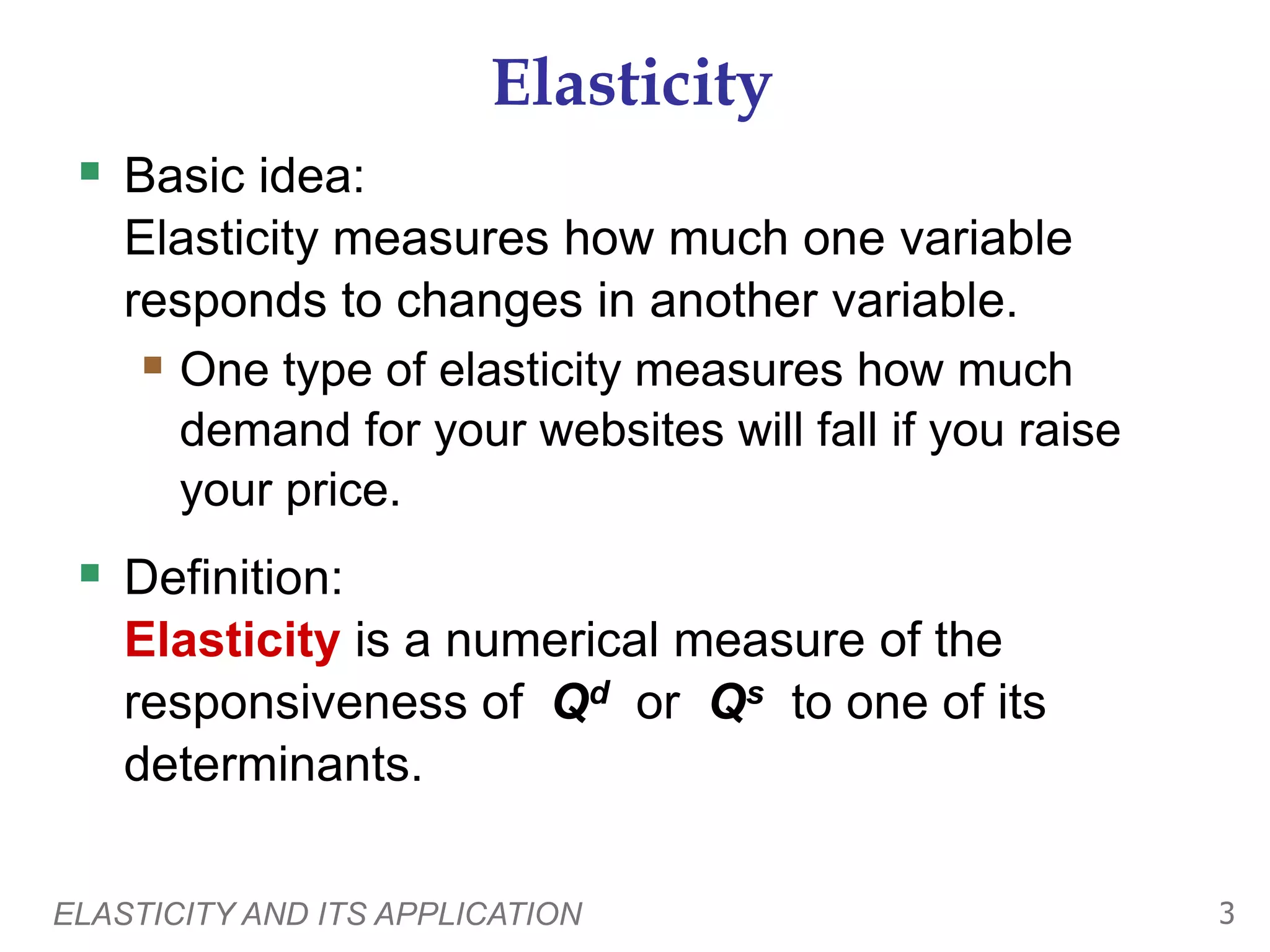 ELASTICITY AND ITS APPLICATION 3
Elasticity
 Basic idea:
Elasticity measures how much one variable
responds to changes in another variable.
 One type of elasticity measures how much
demand for your websites will fall if you raise
your price.
 Definition:
Elasticity is a numerical measure of the
responsiveness of Qd or Qs to one of its
determinants.
 