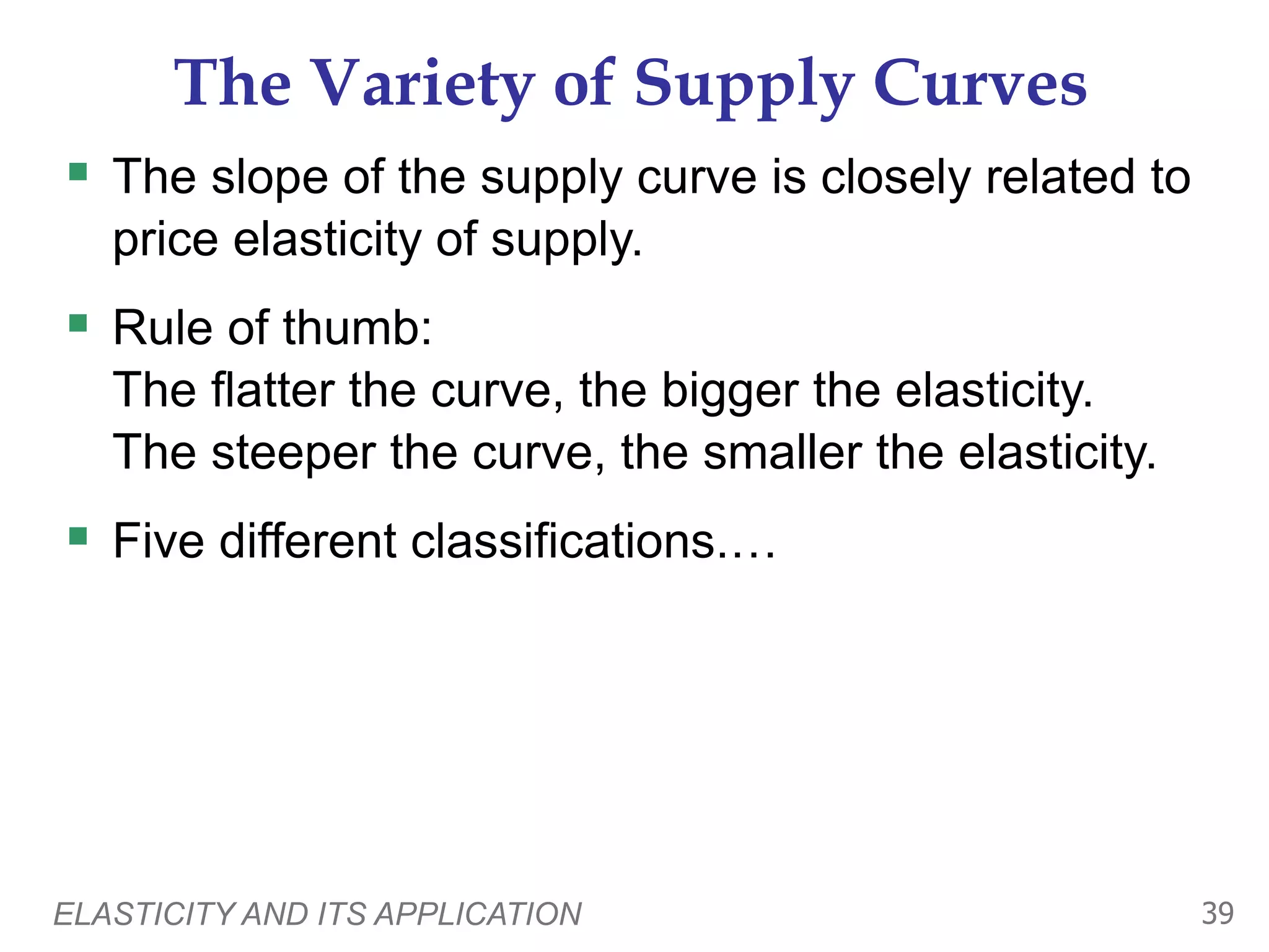 ELASTICITY AND ITS APPLICATION 39
The Variety of Supply Curves
 The slope of the supply curve is closely related to
price elasticity of supply.
 Rule of thumb:
The flatter the curve, the bigger the elasticity.
The steeper the curve, the smaller the elasticity.
 Five different classifications.…
 