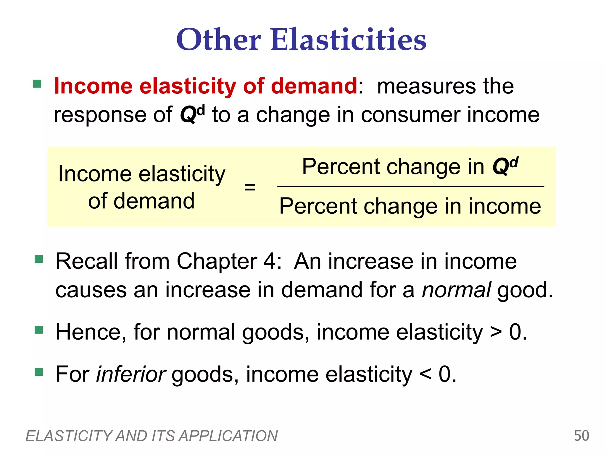 ELASTICITY AND ITS APPLICATION 50
Other Elasticities
 Income elasticity of demand: measures the
response of Qd to a change in consumer income
Income elasticity
of demand
=
Percent change in Qd
Percent change in income
 Recall from Chapter 4: An increase in income
causes an increase in demand for a normal good.
 Hence, for normal goods, income elasticity > 0.
 For inferior goods, income elasticity < 0.
 