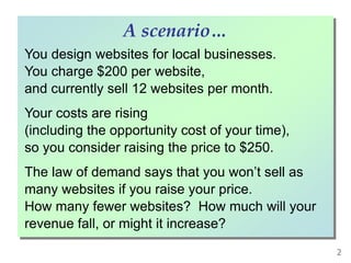 You design websites for local businesses.
You charge $200 per website,
and currently sell 12 websites per month.
Your costs are rising
(including the opportunity cost of your time),
so you consider raising the price to $250.
The law of demand says that you won’t sell as
many websites if you raise your price.
How many fewer websites? How much will your
revenue fall, or might it increase?
A scenario…
2
 