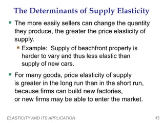 ELASTICITY AND ITS APPLICATION 45
The Determinants of Supply Elasticity
 The more easily sellers can change the quantity
they produce, the greater the price elasticity of
supply.
 Example: Supply of beachfront property is
harder to vary and thus less elastic than
supply of new cars.
 For many goods, price elasticity of supply
is greater in the long run than in the short run,
because firms can build new factories,
or new firms may be able to enter the market.
 