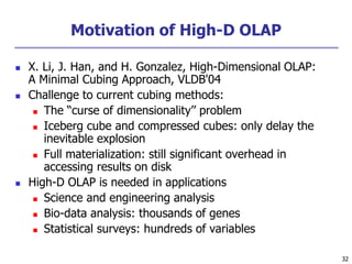 32
32
Motivation of High-D OLAP
 X. Li, J. Han, and H. Gonzalez, High-Dimensional OLAP:
A Minimal Cubing Approach, VLDB'04
 Challenge to current cubing methods:
 The “curse of dimensionality’’ problem
 Iceberg cube and compressed cubes: only delay the
inevitable explosion
 Full materialization: still significant overhead in
accessing results on disk
 High-D OLAP is needed in applications
 Science and engineering analysis
 Bio-data analysis: thousands of genes
 Statistical surveys: hundreds of variables
 