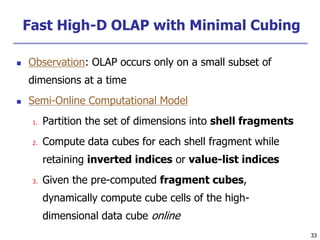33
33
Fast High-D OLAP with Minimal Cubing
 Observation: OLAP occurs only on a small subset of
dimensions at a time
 Semi-Online Computational Model
1. Partition the set of dimensions into shell fragments
2. Compute data cubes for each shell fragment while
retaining inverted indices or value-list indices
3. Given the pre-computed fragment cubes,
dynamically compute cube cells of the high-
dimensional data cube online
 