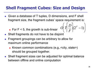38
38
Shell Fragment Cubes: Size and Design
 Given a database of T tuples, D dimensions, and F shell
fragment size, the fragment cubes’ space requirement is:
 For F < 5, the growth is sub-linear
 Shell fragments do not have to be disjoint
 Fragment groupings can be arbitrary to allow for
maximum online performance
 Known common combinations (e.g.,<city, state>)
should be grouped together.
 Shell fragment sizes can be adjusted for optimal balance
between offline and online computation

O T
D
F






(2F
1)






 