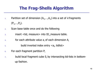 40
40
The Frag-Shells Algorithm
1. Partition set of dimension (A1,…,An) into a set of k fragments
(P1,…,Pk).
2. Scan base table once and do the following
3. insert <tid, measure> into ID_measure table.
4. for each attribute value ai of each dimension Ai
5. build inverted index entry <ai, tidlist>
6. For each fragment partition Pi
7. build local fragment cube Si by intersecting tid-lists in bottom-
up fashion.
 