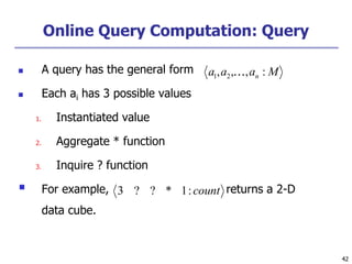 42
42
Online Query Computation: Query
 A query has the general form
 Each ai has 3 possible values
1. Instantiated value
2. Aggregate * function
3. Inquire ? function
 For example, returns a 2-D
data cube.

a1,a2, ,an : M

3 ? ? * 1:count
 