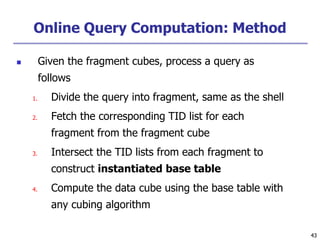 43
43
Online Query Computation: Method
 Given the fragment cubes, process a query as
follows
1. Divide the query into fragment, same as the shell
2. Fetch the corresponding TID list for each
fragment from the fragment cube
3. Intersect the TID lists from each fragment to
construct instantiated base table
4. Compute the data cube using the base table with
any cubing algorithm
 