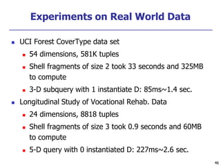46
46
Experiments on Real World Data
 UCI Forest CoverType data set
 54 dimensions, 581K tuples
 Shell fragments of size 2 took 33 seconds and 325MB
to compute
 3-D subquery with 1 instantiate D: 85ms~1.4 sec.
 Longitudinal Study of Vocational Rehab. Data
 24 dimensions, 8818 tuples
 Shell fragments of size 3 took 0.9 seconds and 60MB
to compute
 5-D query with 0 instantiated D: 227ms~2.6 sec.
 