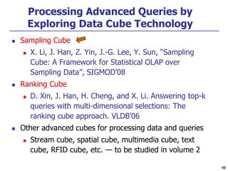 48
48
Processing Advanced Queries by
Exploring Data Cube Technology
 Sampling Cube
 X. Li, J. Han, Z. Yin, J.-G. Lee, Y. Sun, “Sampling
Cube: A Framework for Statistical OLAP over
Sampling Data”, SIGMOD’08
 Ranking Cube
 D. Xin, J. Han, H. Cheng, and X. Li. Answering top-k
queries with multi-dimensional selections: The
ranking cube approach. VLDB’06
 Other advanced cubes for processing data and queries
 Stream cube, spatial cube, multimedia cube, text
cube, RFID cube, etc. — to be studied in volume 2
 