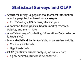 49
49
Statistical Surveys and OLAP
 Statistical survey: A popular tool to collect information
about a population based on a sample
 Ex.: TV ratings, US Census, election polls
 A common tool in politics, health, market research,
science, and many more
 An efficient way of collecting information (Data collection
is expensive)
 Many statistical tools available, to determine validity
 Confidence intervals
 Hypothesis tests
 OLAP (multidimensional analysis) on survey data
 highly desirable but can it be done well?
 