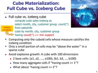 5
5
Cube Materialization:
Full Cube vs. Iceberg Cube
 Full cube vs. iceberg cube
compute cube sales iceberg as
select month, city, customer group, count(*)
from salesInfo
cube by month, city, customer group
having count(*) >= min support
 Computing only the cuboid cells whose measure satisfies the
iceberg condition
 Only a small portion of cells may be “above the water’’ in a
sparse cube
 Avoid explosive growth: A cube with 100 dimensions
 2 base cells: (a1, a2, …., a100), (b1, b2, …, b100)
 How many aggregate cells if “having count >= 1”?
 What about “having count >= 2”?
iceberg
condition
 