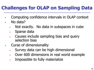 53
53
Challenges for OLAP on Sampling Data
 Computing confidence intervals in OLAP context
 No data?
 Not exactly. No data in subspaces in cube
 Sparse data
 Causes include sampling bias and query
selection bias
 Curse of dimensionality
 Survey data can be high dimensional
 Over 600 dimensions in real world example
 Impossible to fully materialize
 