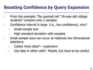 58
58
Boosting Confidence by Query Expansion
 From the example: The queried cell “19-year-old college
students” contains only 2 samples
 Confidence interval is large (i.e., low confidence). why?
 Small sample size
 High standard deviation with samples
 Small sample sizes can occur at relatively low dimensional
selections
 Collect more data?― expensive!
 Use data in other cells? Maybe, but have to be careful
 