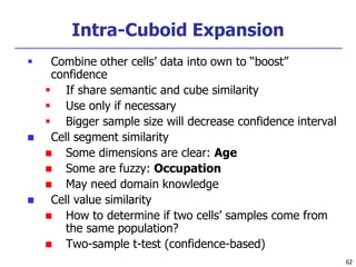 62
Intra-Cuboid Expansion
 Combine other cells’ data into own to “boost”
confidence
 If share semantic and cube similarity
 Use only if necessary
 Bigger sample size will decrease confidence interval
 Cell segment similarity
 Some dimensions are clear: Age
 Some are fuzzy: Occupation
 May need domain knowledge
 Cell value similarity
 How to determine if two cells’ samples come from
the same population?
 Two-sample t-test (confidence-based)
 