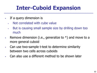 63
63
Inter-Cuboid Expansion
 If a query dimension is
 Not correlated with cube value
 But is causing small sample size by drilling down too
much
 Remove dimension (i.e., generalize to *) and move to a
more general cuboid
 Can use two-sample t-test to determine similarity
between two cells across cuboids
 Can also use a different method to be shown later
 