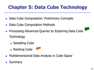 65
65
Chapter 5: Data Cube Technology
 Data Cube Computation: Preliminary Concepts
 Data Cube Computation Methods
 Processing Advanced Queries by Exploring Data Cube
Technology
 Sampling Cube
 Ranking Cube
 Multidimensional Data Analysis in Cube Space
 Summary
 