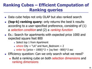 66
Ranking Cubes – Efficient Computation of
Ranking queries
 Data cube helps not only OLAP but also ranked search
 (top-k) ranking query: only returns the best k results
according to a user-specified preference, consisting of (1)
a selection condition and (2) a ranking function
 Ex.: Search for apartments with expected price 1000 and
expected square feet 800
 Select top 1 from Apartment
 where City = “LA” and Num_Bedroom = 2
 order by [price – 1000]^2 + [sq feet - 800]^2 asc
 Efficiency question: Can we only search what we need?
 Build a ranking cube on both selection dimensions and
ranking dimensions
 
