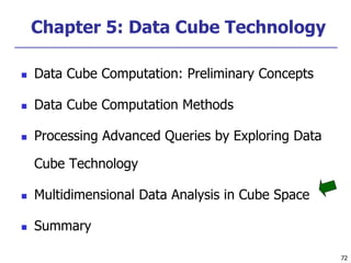 72
72
Chapter 5: Data Cube Technology
 Data Cube Computation: Preliminary Concepts
 Data Cube Computation Methods
 Processing Advanced Queries by Exploring Data
Cube Technology
 Multidimensional Data Analysis in Cube Space
 Summary
 