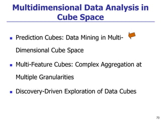 73
73
Multidimensional Data Analysis in
Cube Space
 Prediction Cubes: Data Mining in Multi-
Dimensional Cube Space
 Multi-Feature Cubes: Complex Aggregation at
Multiple Granularities
 Discovery-Driven Exploration of Data Cubes
 