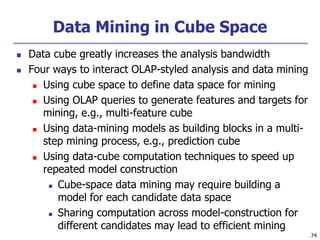 74
Data Mining in Cube Space
 Data cube greatly increases the analysis bandwidth
 Four ways to interact OLAP-styled analysis and data mining
 Using cube space to define data space for mining
 Using OLAP queries to generate features and targets for
mining, e.g., multi-feature cube
 Using data-mining models as building blocks in a multi-
step mining process, e.g., prediction cube
 Using data-cube computation techniques to speed up
repeated model construction
 Cube-space data mining may require building a
model for each candidate data space
 Sharing computation across model-construction for
different candidates may lead to efficient mining
 